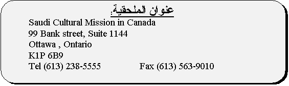 Rounded Rectangle:  :
	Saudi Cultural Mission in Canada
	99 Bank street, Suite 1144
	Ottawa , Ontario
	K1P 6B9
	Tel (613) 238-5555               Fax (613) 563-9010

